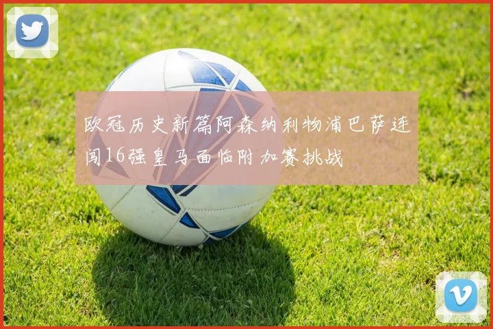 欧冠历史新篇阿森纳利物浦巴萨连闯16强皇马面临附加赛挑战