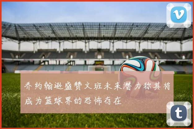 乔约翰逊盛赞文班未来潜力称其将成为篮球界的恐怖存在