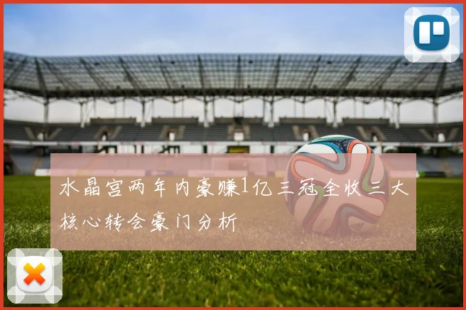 水晶宫两年内豪赚1亿三冠全收三大核心转会豪门分析