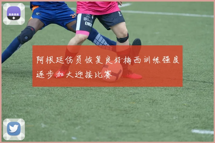 阿根廷伤员恢复良好梅西训练强度逐步加大迎接比赛