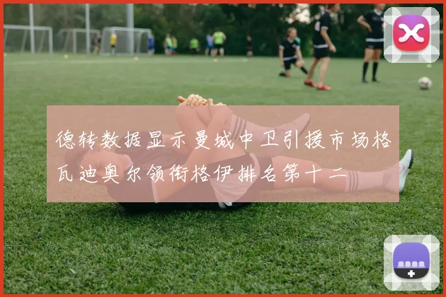 德转数据显示曼城中卫引援市场格瓦迪奥尔领衔格伊排名第十二